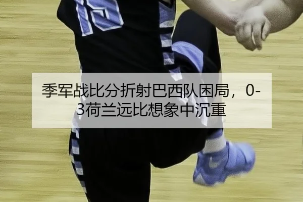 季军战比分折射巴西队困局，0-3荷兰远比想象中沉重